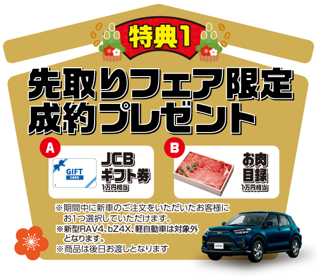 特典1　先取りフェア限定成約プレゼント　JCBギフト1万円相当　お肉目録1万円相当　※期間中に新車のご注文をいただいたお客様にお1つ選択していただけます。※商品は後日お渡しとなります。
