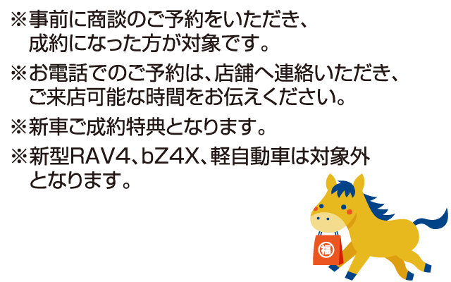 ※事前に商談のご予約をいただき、成約になった方が対象です。※お電話でのご予約は、店舗へ連絡していただき、ご来店可能な時間をお伝えください。※新車ご成約特典となります。※新型RAV4、bZ4X、軽自動車は対象外となります。