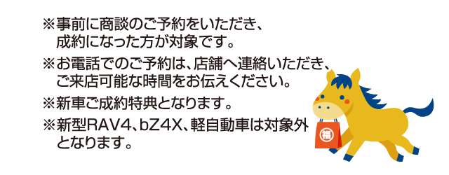 ※事前に商談のご予約をいただき、成約になった方が対象です。※お電話でのご予約は、店舗へ連絡していただき、ご来店可能な時間をお伝えください。※新車ご成約特典となります。※新型RAV4、bZ4X、軽自動車は対象外となります。
